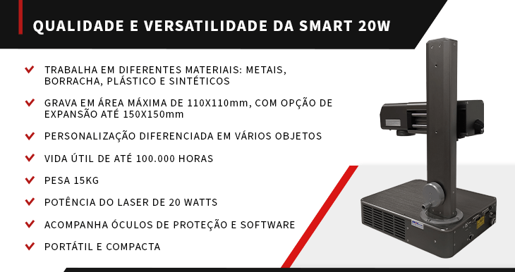 A Smart 20W possui alta qualidade e versatilidade. As suas características são: grava em metal, borracha, plástico e sintéticos, vida útil de até 100 mil horas, pesa 15KG, portátil e compacta, acompanha óculo de proteção e tem potência de 20 watts