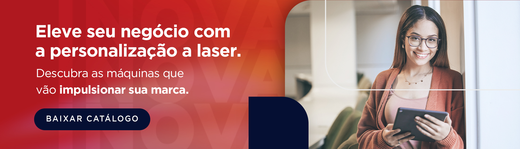 Eleve seu negócio com a personalização a laser. Descubra as máquinas que vão impulsionar sua marca. Botão: Baixar catálogo.